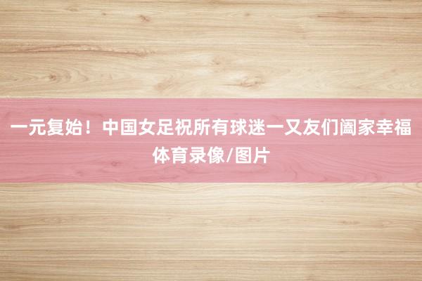 一元复始！中国女足祝所有球迷一又友们阖家幸福体育录像/图片