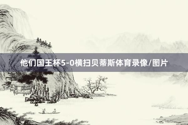 他们国王杯5-0横扫贝蒂斯体育录像/图片