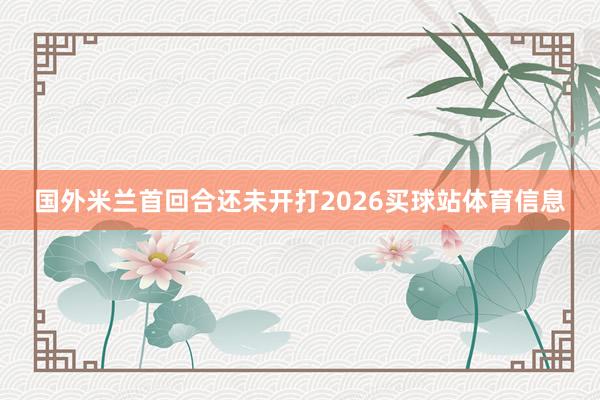 国外米兰首回合还未开打2026买球站体育信息