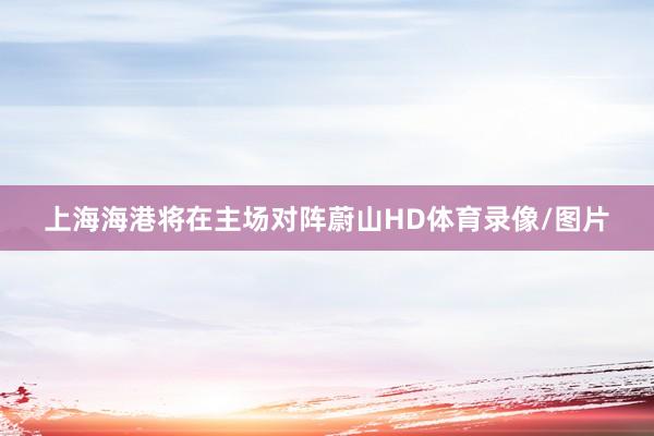 上海海港将在主场对阵蔚山HD体育录像/图片