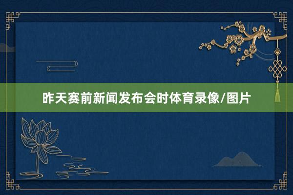 昨天赛前新闻发布会时体育录像/图片