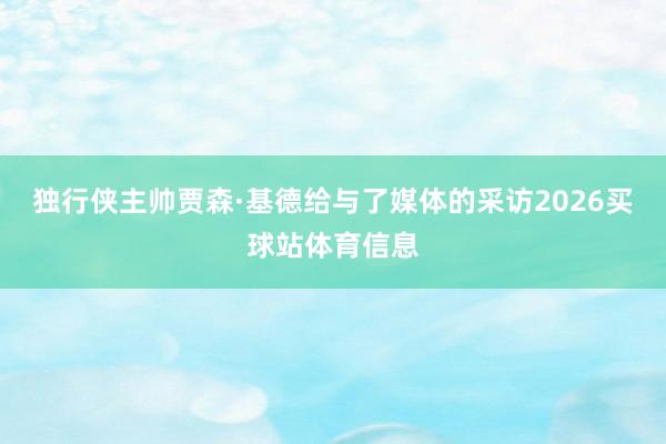独行侠主帅贾森·基德给与了媒体的采访2026买球站体育信息