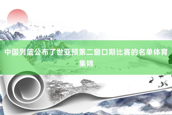 中国男篮公布了世亚预第二窗口期比赛的名单体育集锦