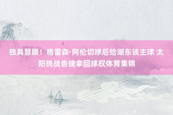 独具慧眼！格雷森·阿伦切球后给湖东谈主球 太阳挑战告捷拿回球权体育集锦