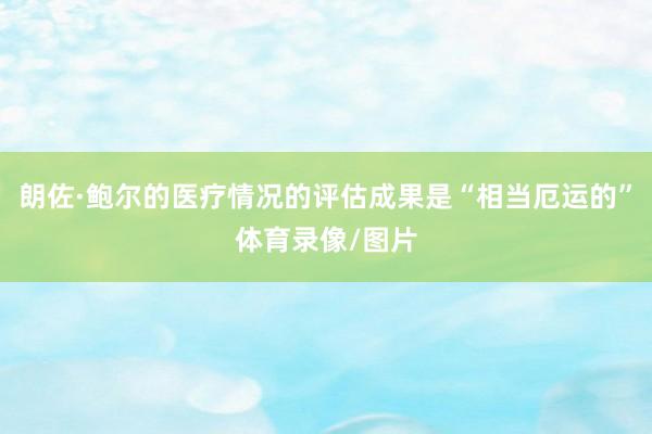 朗佐·鲍尔的医疗情况的评估成果是“相当厄运的”体育录像/图片