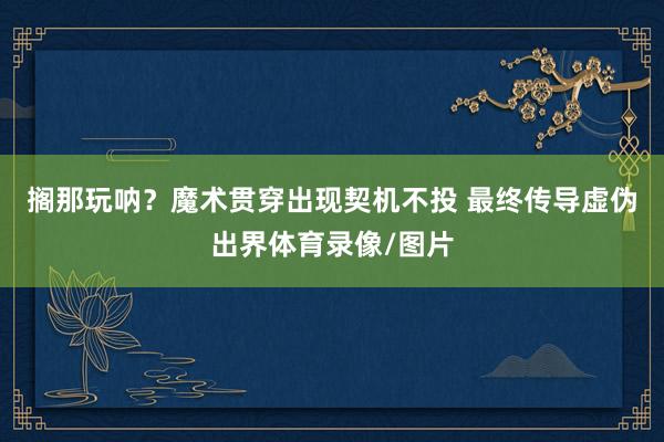 搁那玩呐？魔术贯穿出现契机不投 最终传导虚伪出界体育录像/图片