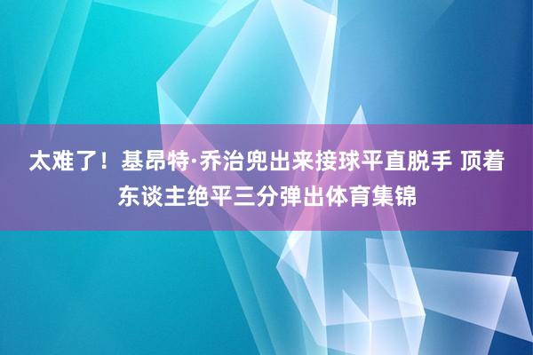 太难了！基昂特·乔治兜出来接球平直脱手 顶着东谈主绝平三分弹出体育集锦
