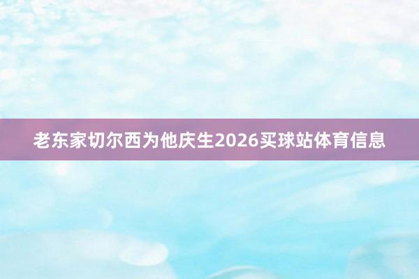 老东家切尔西为他庆生2026买球站体育信息
