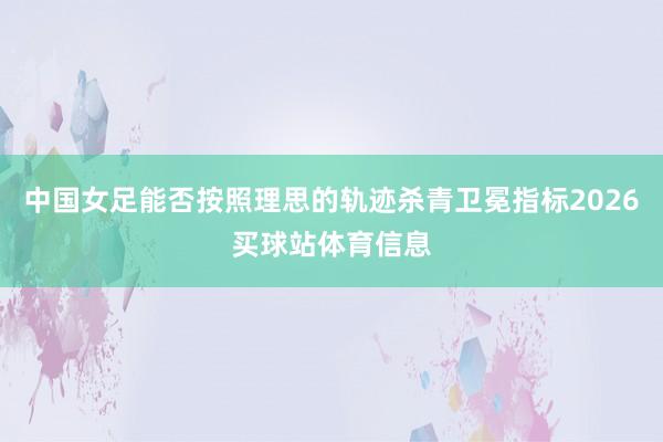 中国女足能否按照理思的轨迹杀青卫冕指标2026买球站体育信息