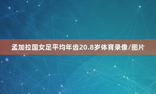 孟加拉国女足平均年齿20.8岁体育录像/图片