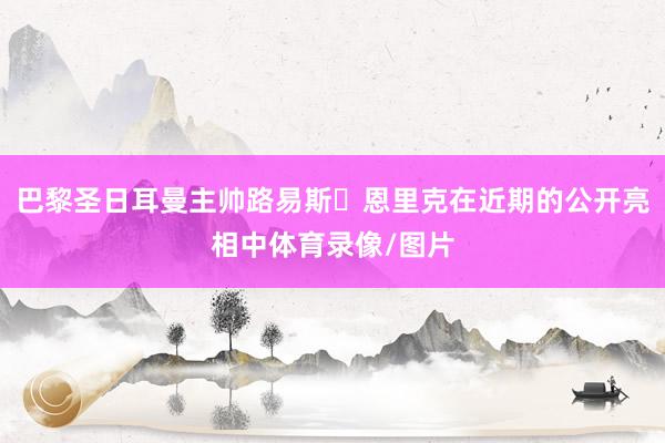 巴黎圣日耳曼主帅路易斯・恩里克在近期的公开亮相中体育录像/图片