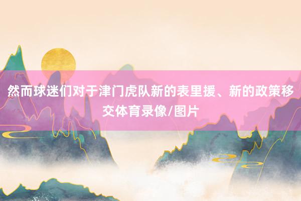然而球迷们对于津门虎队新的表里援、新的政策移交体育录像/图片