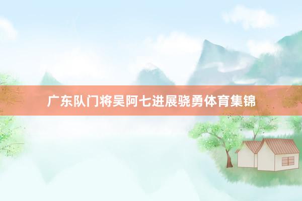 广东队门将吴阿七进展骁勇体育集锦