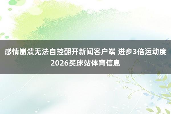 感情崩溃无法自控翻开新闻客户端 进步3倍运动度2026买球站体育信息
