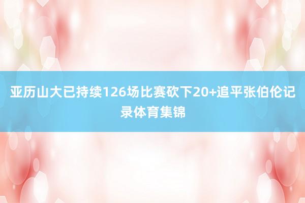 亚历山大已持续126场比赛砍下20+追平张伯伦记录体育集锦