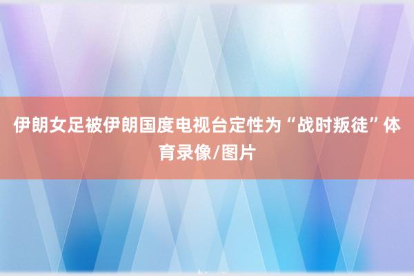 伊朗女足被伊朗国度电视台定性为“战时叛徒”体育录像/图片