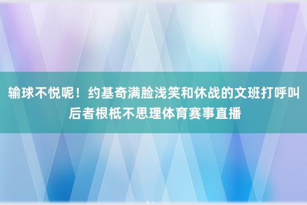 输球不悦呢！约基奇满脸浅笑和休战的文班打呼叫 后者根柢不思理体育赛事直播