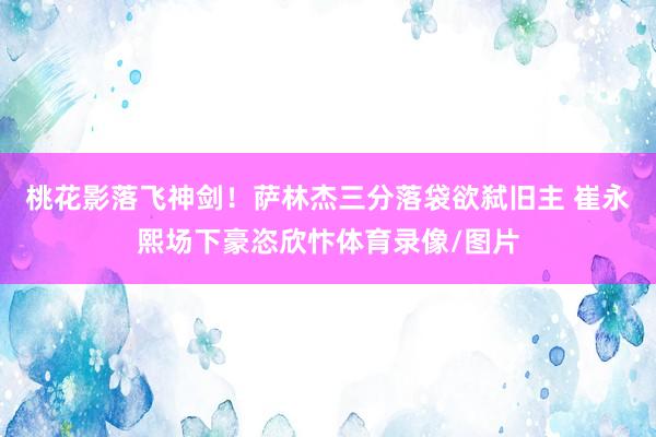 桃花影落飞神剑！萨林杰三分落袋欲弑旧主 崔永熙场下豪恣欣忭体育录像/图片