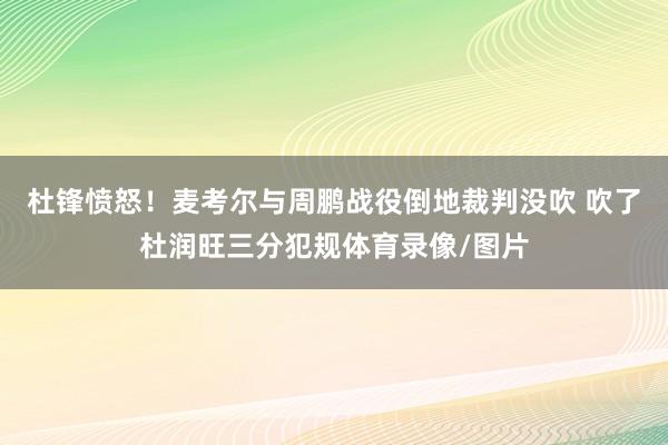 杜锋愤怒！麦考尔与周鹏战役倒地裁判没吹 吹了杜润旺三分犯规体育录像/图片