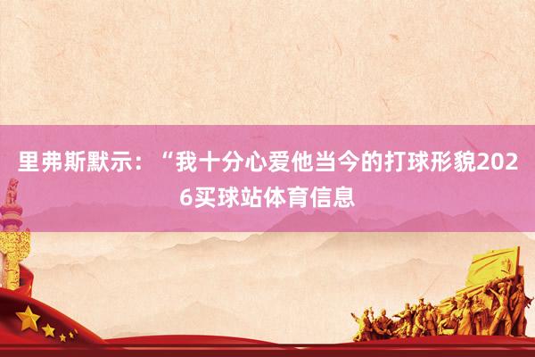 里弗斯默示：“我十分心爱他当今的打球形貌2026买球站体育信息