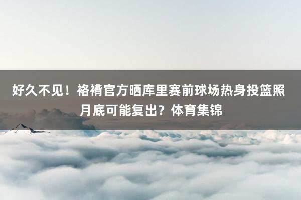 好久不见!袼褙官方晒库里赛前球场热身投篮照 月底可能复出?体育集锦