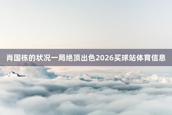 肖国栋的状况一局绝顶出色2026买球站体育信息