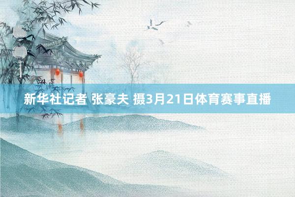 新华社记者 张豪夫 摄3月21日体育赛事直播