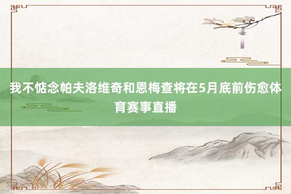 我不惦念帕夫洛维奇和恩梅查将在5月底前伤愈体育赛事直播