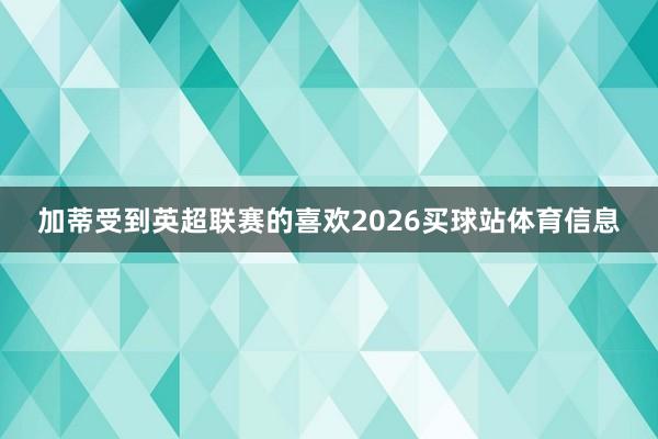 加蒂受到英超联赛的喜欢2026买球站体育信息