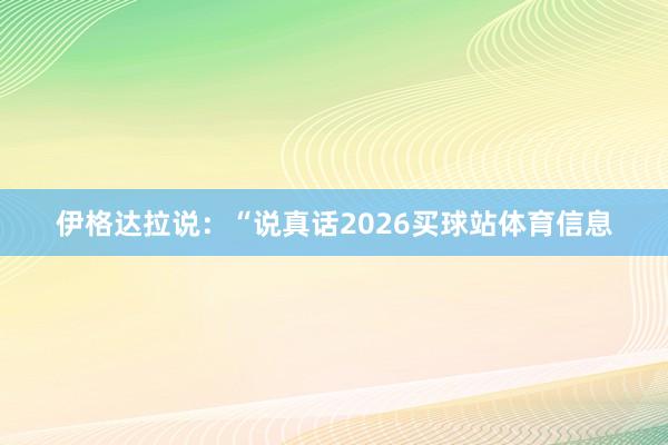 伊格达拉说：“说真话2026买球站体育信息