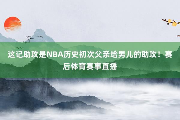 这记助攻是NBA历史初次父亲给男儿的助攻！赛后体育赛事直播