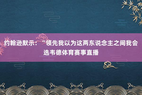 约翰逊默示：“领先我以为这两东说念主之间我会选韦德体育赛事直播