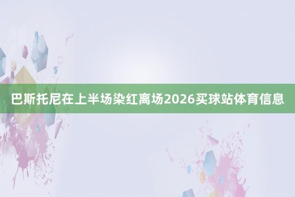 巴斯托尼在上半场染红离场2026买球站体育信息
