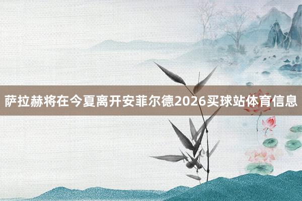 萨拉赫将在今夏离开安菲尔德2026买球站体育信息