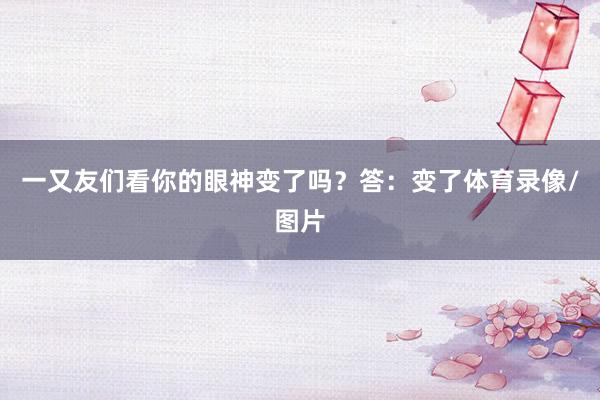 一又友们看你的眼神变了吗？答：变了体育录像/图片