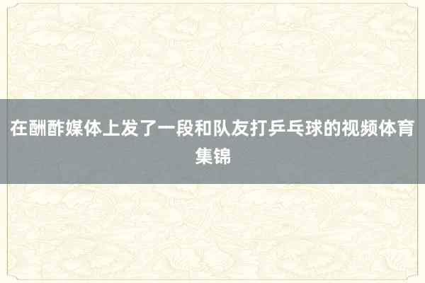 在酬酢媒体上发了一段和队友打乒乓球的视频体育集锦