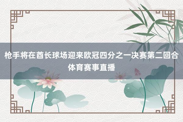 枪手将在酋长球场迎来欧冠四分之一决赛第二回合体育赛事直播