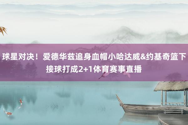 球星对决！爱德华兹追身血帽小哈达威&约基奇篮下接球打成2+1体育赛事直播
