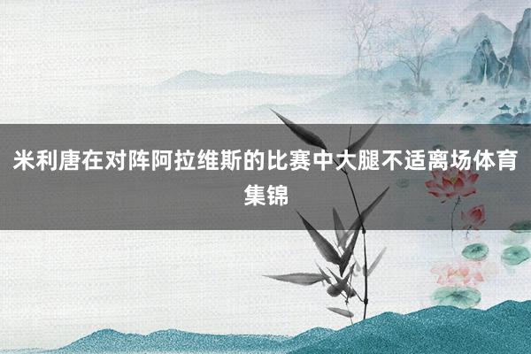 米利唐在对阵阿拉维斯的比赛中大腿不适离场体育集锦
