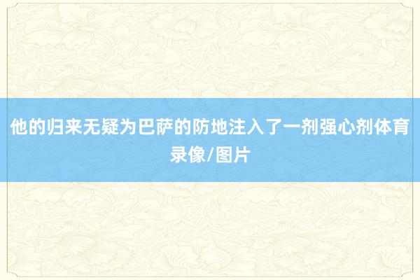 他的归来无疑为巴萨的防地注入了一剂强心剂体育录像/图片