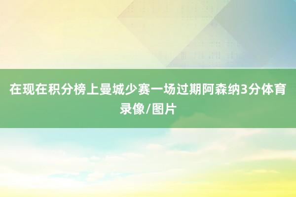 在现在积分榜上曼城少赛一场过期阿森纳3分体育录像/图片