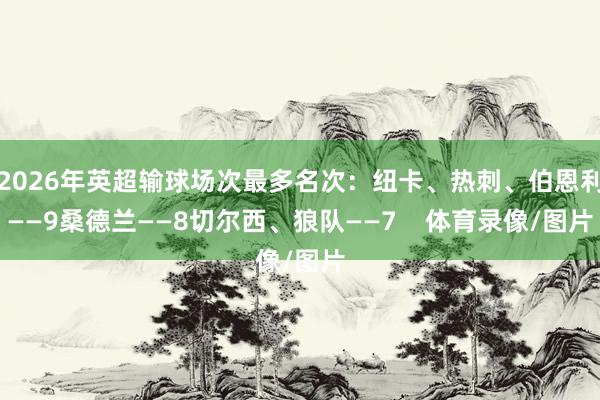 2026年英超输球场次最多名次：纽卡、热刺、伯恩利——9桑德兰——8切尔西、狼队——7    体育录像/图片
