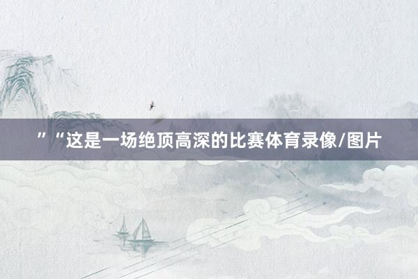 ”“这是一场绝顶高深的比赛体育录像/图片