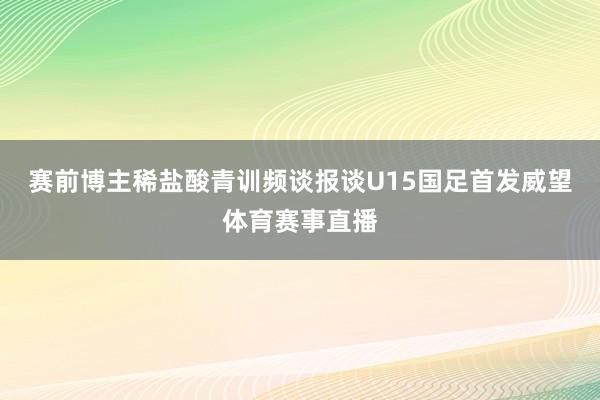 赛前博主稀盐酸青训频谈报谈U15国足首发威望体育赛事直播