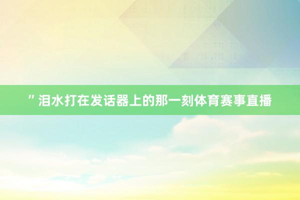 ”泪水打在发话器上的那一刻体育赛事直播
