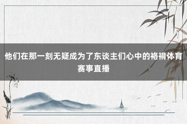 他们在那一刻无疑成为了东谈主们心中的袼褙体育赛事直播
