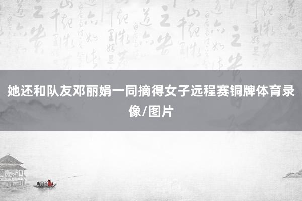 她还和队友邓丽娟一同摘得女子远程赛铜牌体育录像/图片