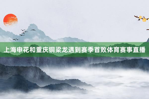 上海申花和重庆铜梁龙遇到赛季首败体育赛事直播