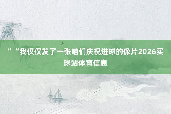 ”“我仅仅发了一张咱们庆祝进球的像片2026买球站体育信息
