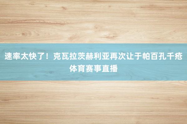 速率太快了！克瓦拉茨赫利亚再次让于帕百孔千疮体育赛事直播